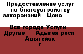 Предоставление услуг по благоустройству захоронений › Цена ­ 100 - Все города Услуги » Другие   . Адыгея респ.,Адыгейск г.